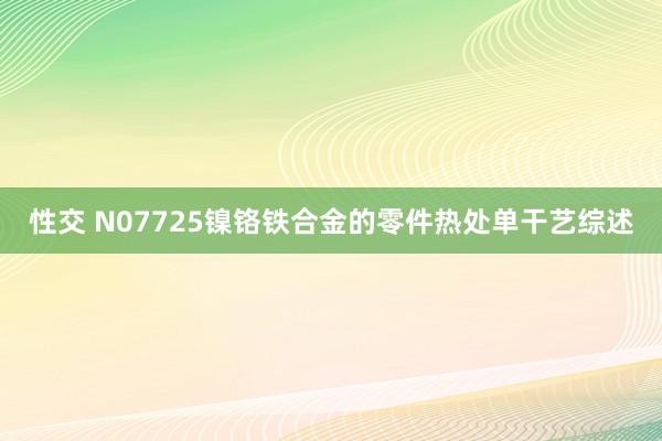 性交 N07725镍铬铁合金的零件热处单干艺综述