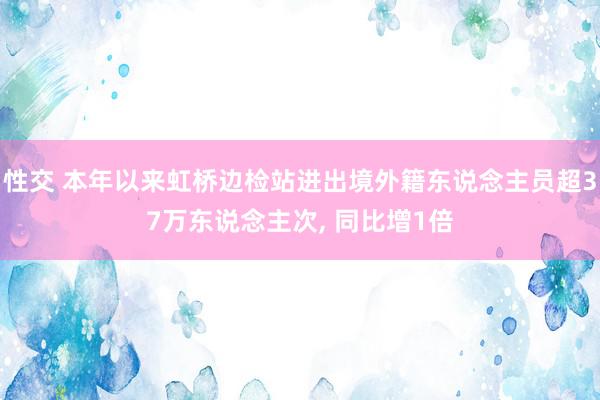 性交 本年以来虹桥边检站进出境外籍东说念主员超37万东说念主次, 同比增1倍