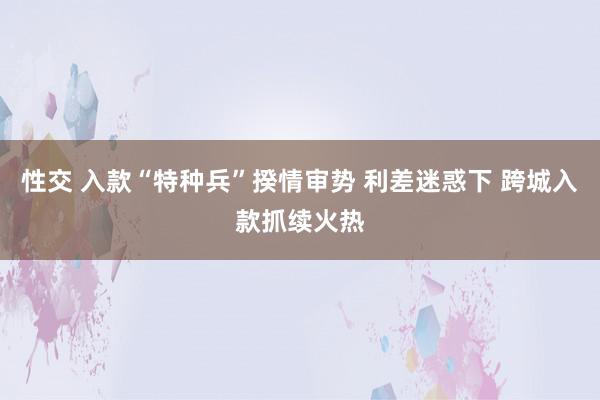 性交 入款“特种兵”揆情审势 利差迷惑下 跨城入款抓续火热