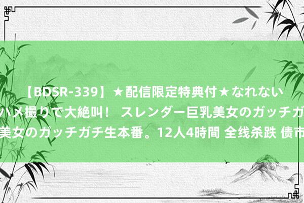 【BDSR-339】★配信限定特典付★なれない感じの新人ちゃんが初ハメ撮りで大絶叫！ スレンダー巨乳美女のガッチガチ生本番。12人4時間 全线杀跌 债市风暴迭起