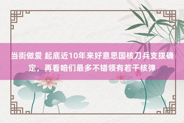 当街做爱 起底近10年来好意思国核刀兵支拨确定，再看咱们最多不错领有若干核弹