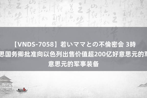 【VNDS-7058】若いママとの不倫密会 3時間 好意思国务卿批准向以色列出售价值超200亿好意思元的军事装备