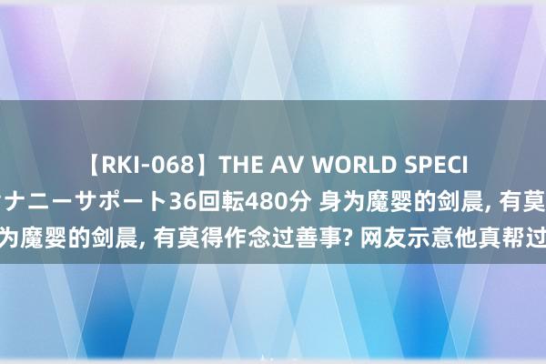 【RKI-068】THE AV WORLD SPECIAL あなただけに 最高のオナニーサポート36回転480分 身为魔婴的剑晨, 有莫得作念过善事? 网友示意他真帮过步惊云