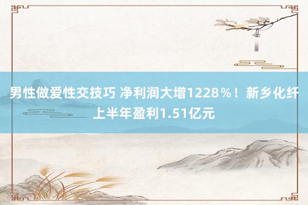 男性做爱性交技巧 净利润大增1228％！新乡化纤上半年盈利1.51亿元