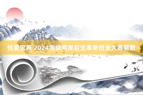 性爱宝典 2024海峡两岸后生革命创业大赛驱散