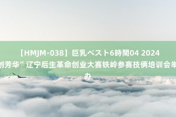 【HMJM-038】巨乳ベスト6時間04 2024“创芳华”辽宁后生革命创业大赛铁岭参赛技俩培训会举办