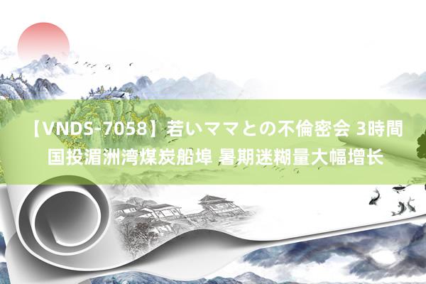 【VNDS-7058】若いママとの不倫密会 3時間 国投湄洲湾煤炭船埠 暑期迷糊量大幅增长