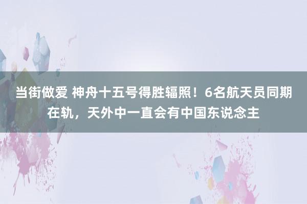 当街做爱 神舟十五号得胜辐照！6名航天员同期在轨，天外中一直会有中国东说念主