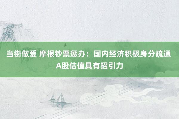 当街做爱 摩根钞票惩办：国内经济积极身分疏通 A股估值具有招引力