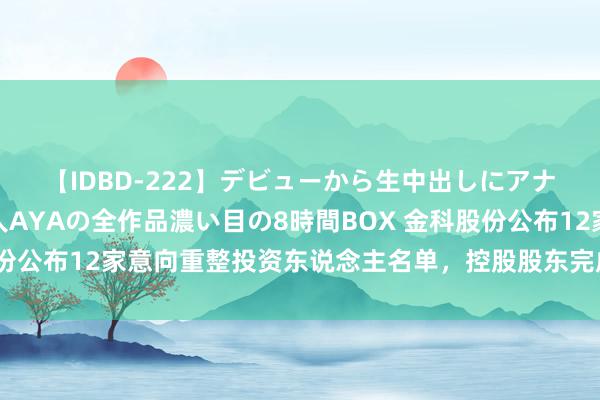 【IDBD-222】デビューから生中出しにアナルまで！最強の芸能人AYAの全作品濃い目の8時間BOX 金科股份公布12家意向重整投资东说念主名单，控股股东完成股份增抓贪图