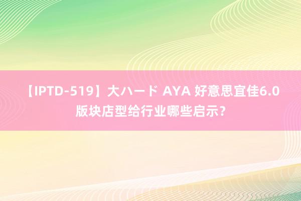 【IPTD-519】大ハード AYA 好意思宜佳6.0版块店型给行业哪些启示？