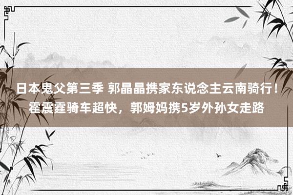 日本鬼父第三季 郭晶晶携家东说念主云南骑行！霍震霆骑车超快，郭姆妈携5岁外孙女走路