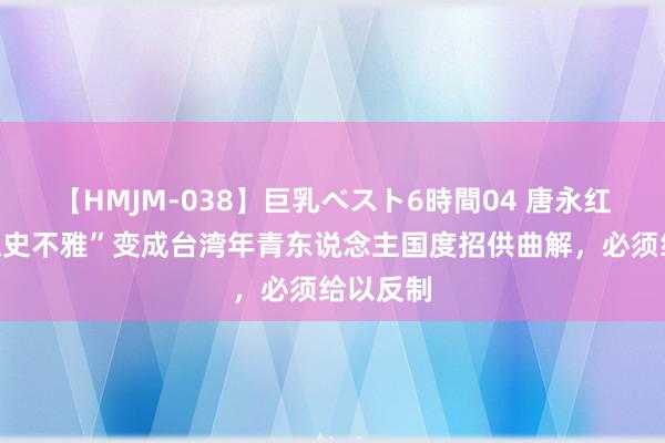 【HMJM-038】巨乳ベスト6時間04 唐永红：“台独史不雅”变成台湾年青东说念主国度招供曲解，必须给以反制