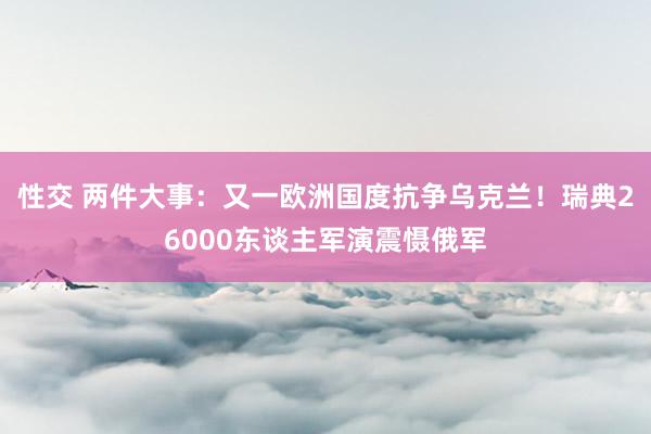 性交 两件大事：又一欧洲国度抗争乌克兰！瑞典26000东谈主军演震慑俄军