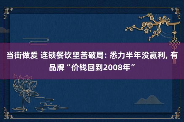 当街做爱 连锁餐饮坚苦破局: 悉力半年没赢利, 有品牌“价钱回到2008年”