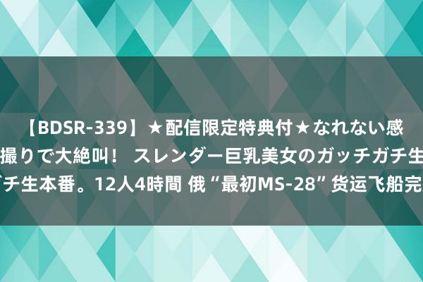 【BDSR-339】★配信限定特典付★なれない感じの新人ちゃんが初ハメ撮りで大絶叫！ スレンダー巨乳美女のガッチガチ生本番。12人4時間 俄“最初MS-28”货运飞船完成与外洋空间站对接