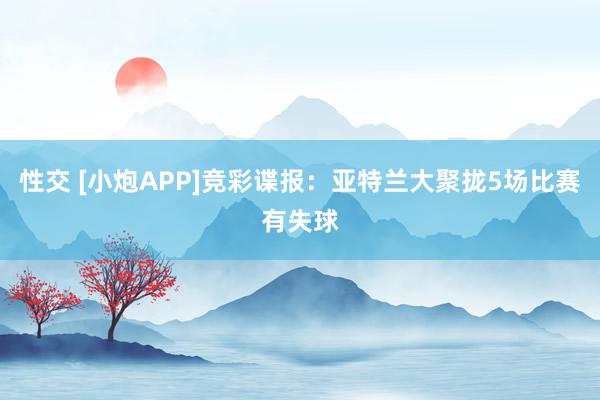 性交 [小炮APP]竞彩谍报：亚特兰大聚拢5场比赛有失球