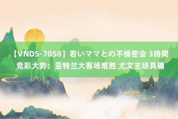 【VNDS-7058】若いママとの不倫密会 3時間 竞彩大势：亚特兰大客场难胜 尤文主场真确