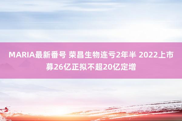 MARIA最新番号 荣昌生物连亏2年半 2022上市募26亿正拟不超20亿定增