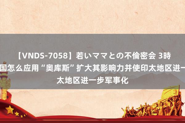 【VNDS-7058】若いママとの不倫密会 3時間 好意思国怎么应用“奥库斯”扩大其影响力并使印太地区进一步军事化