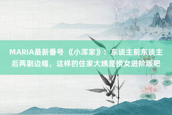 MARIA最新番号 《小浑家》：东谈主前东谈主后两副边幅，这样的住家大姨是捞女进阶版吧