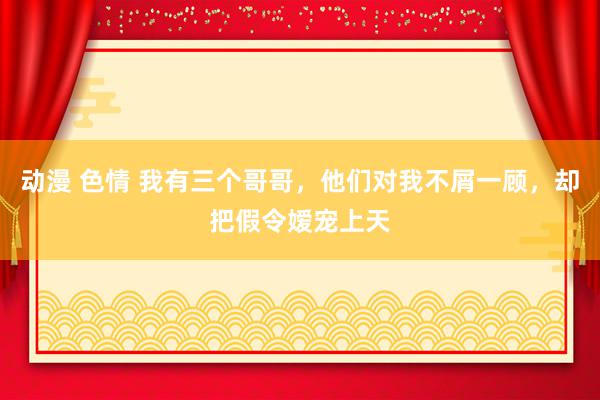 动漫 色情 我有三个哥哥，他们对我不屑一顾，却把假令嫒宠上天