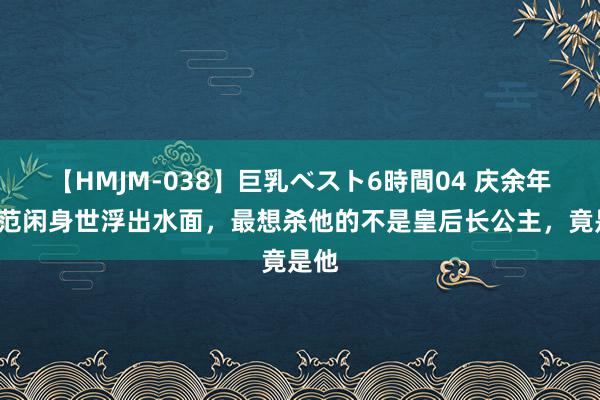 【HMJM-038】巨乳ベスト6時間04 庆余年2：范闲身世浮出水面，最想杀他的不是皇后长公主，竟是他