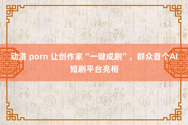 动漫 porn 让创作家“一键成剧”，群众首个AI短剧平台亮相