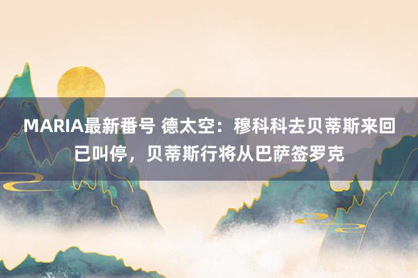 MARIA最新番号 德太空：穆科科去贝蒂斯来回已叫停，贝蒂斯行将从巴萨签罗克