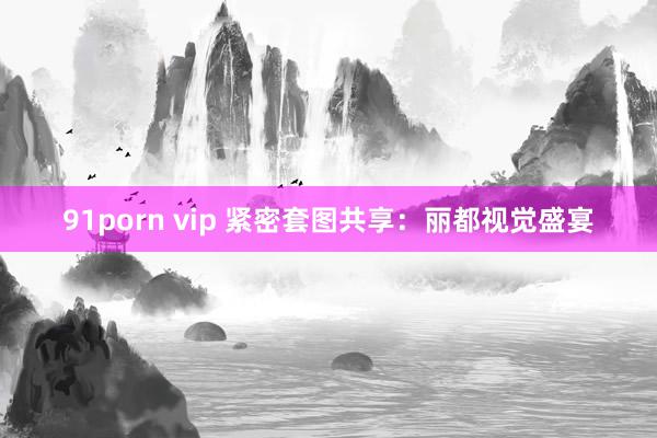 91porn vip 紧密套图共享：丽都视觉盛宴