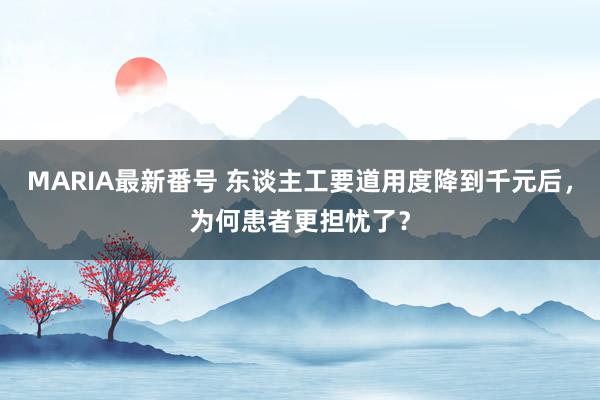 MARIA最新番号 东谈主工要道用度降到千元后，为何患者更担忧了？