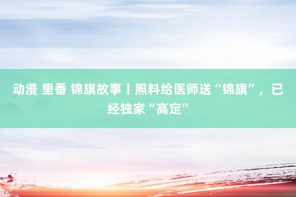 动漫 里番 锦旗故事丨照料给医师送“锦旗”，已经独家“高定”