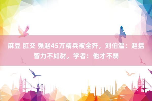 麻豆 肛交 强赵45万精兵被全歼，刘伯温：赵括智力不如豺，学者：他才不弱