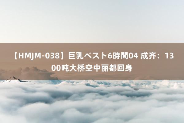 【HMJM-038】巨乳ベスト6時間04 成齐：1300吨大桥空中丽都回身