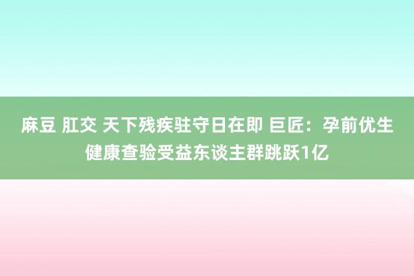 麻豆 肛交 天下残疾驻守日在即 巨匠：孕前优生健康查验受益东谈主群跳跃1亿