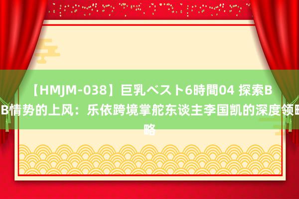 【HMJM-038】巨乳ベスト6時間04 探索B2B情势的上风：乐依跨境掌舵东谈主李国凯的深度领略