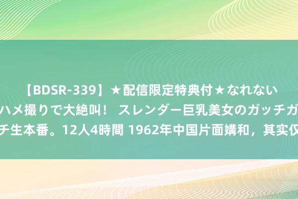 【BDSR-339】★配信限定特典付★なれない感じの新人ちゃんが初ハメ撮りで大絶叫！ スレンダー巨乳美女のガッチガチ生本番。12人4時間 1962年中国片面媾和，其实仅东段撤军，西段紧紧纵容