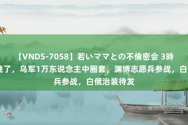 【VNDS-7058】若いママとの不倫密会 3時間 后悔也晚了，乌军1万东说念主中圈套，渊博志愿兵参战，白俄治装待发