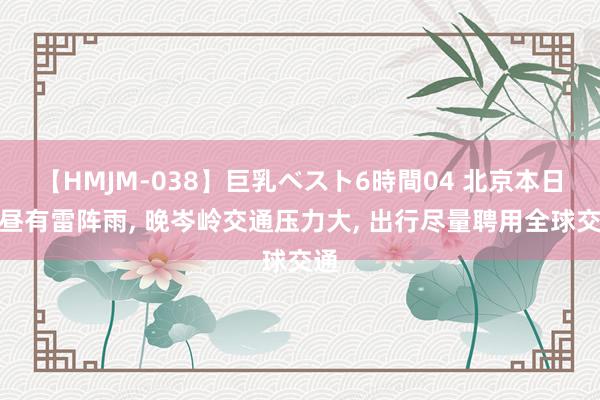 【HMJM-038】巨乳ベスト6時間04 北京本日下昼有雷阵雨, 晚岑岭交通压力大, 出行尽量聘用全球交通