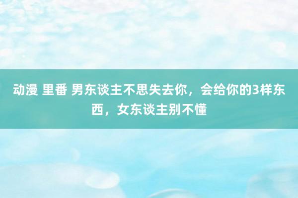 动漫 里番 男东谈主不思失去你，会给你的3样东西，女东谈主别不懂