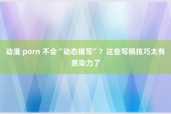 动漫 porn 不会“动态描写”？这些写稿技巧太有感染力了