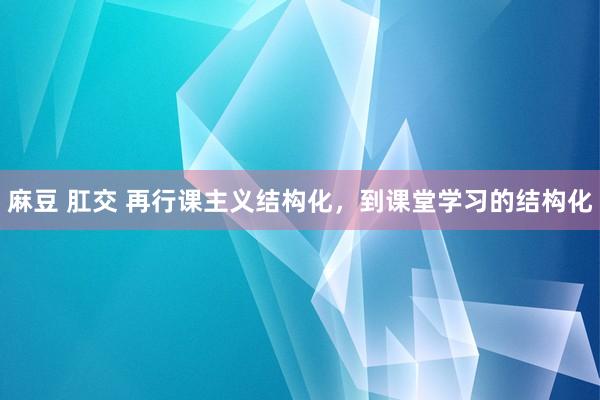 麻豆 肛交 再行课主义结构化，到课堂学习的结构化