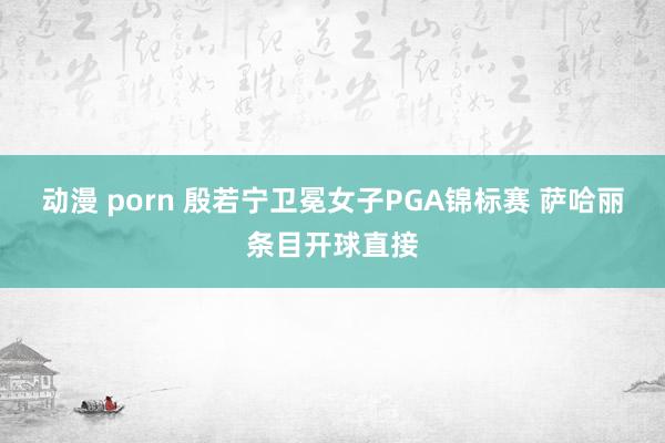 动漫 porn 殷若宁卫冕女子PGA锦标赛 萨哈丽条目开球直接