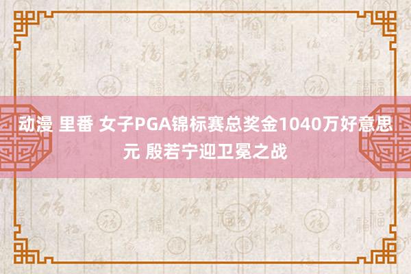 动漫 里番 女子PGA锦标赛总奖金1040万好意思元 殷若宁迎卫冕之战