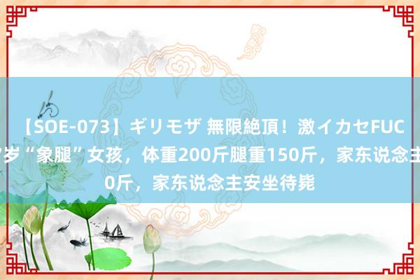 【SOE-073】ギリモザ 無限絶頂！激イカセFUCK Ami 17岁“象腿”女孩，体重200斤腿重150斤，家东说念主安坐待毙