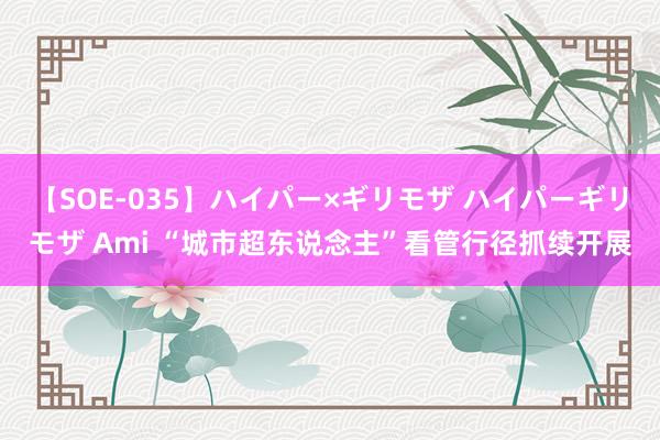 【SOE-035】ハイパー×ギリモザ ハイパーギリモザ Ami “城市超东说念主”看管行径抓续开展