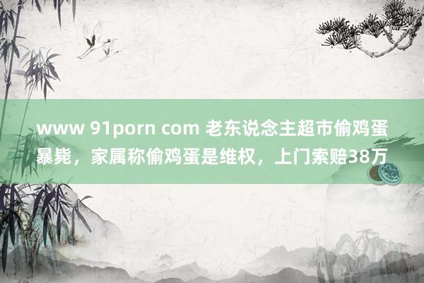 www 91porn com 老东说念主超市偷鸡蛋暴毙，家属称偷鸡蛋是维权，上门索赔38万