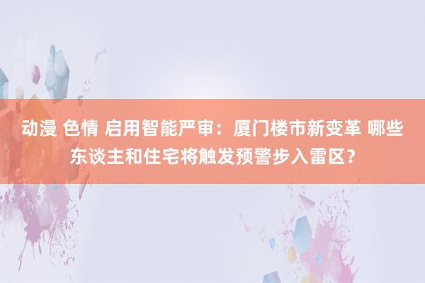 动漫 色情 启用智能严审：厦门楼市新变革 哪些东谈主和住宅将触发预警步入雷区？