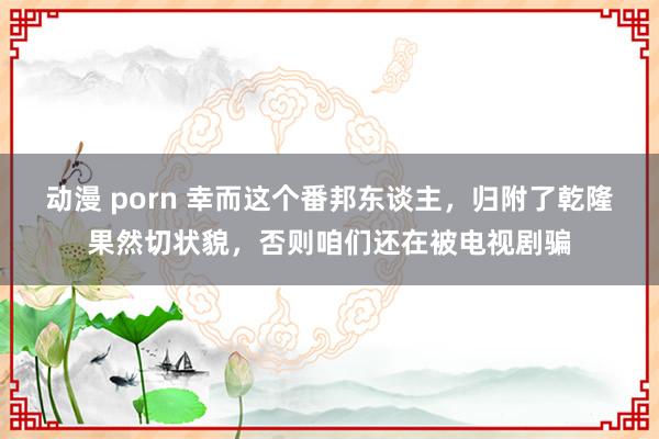 动漫 porn 幸而这个番邦东谈主，归附了乾隆果然切状貌，否则咱们还在被电视剧骗