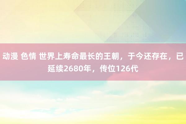 动漫 色情 世界上寿命最长的王朝，于今还存在，已延续2680年，传位126代